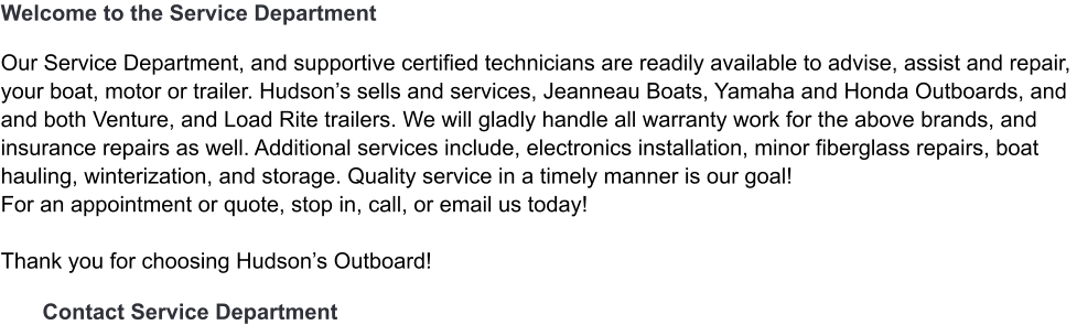Welcome to the Service Department   Our Service Department, and supportive certified technicians are readily available to advise, assist and repair, your boat, motor or trailer. Hudson’s sells and services, Jeanneau Boats, Yamaha and Honda Outboards, and  and both Venture, and Load Rite trailers. We will gladly handle all warranty work for the above brands, and  insurance repairs as well. Additional services include, electronics installation, minor fiberglass repairs, boat hauling, winterization, and storage. Quality service in a timely manner is our goal!  For an appointment or quote, stop in, call, or email us today!    Thank you for choosing Hudson’s Outboard!   Contact Service Department