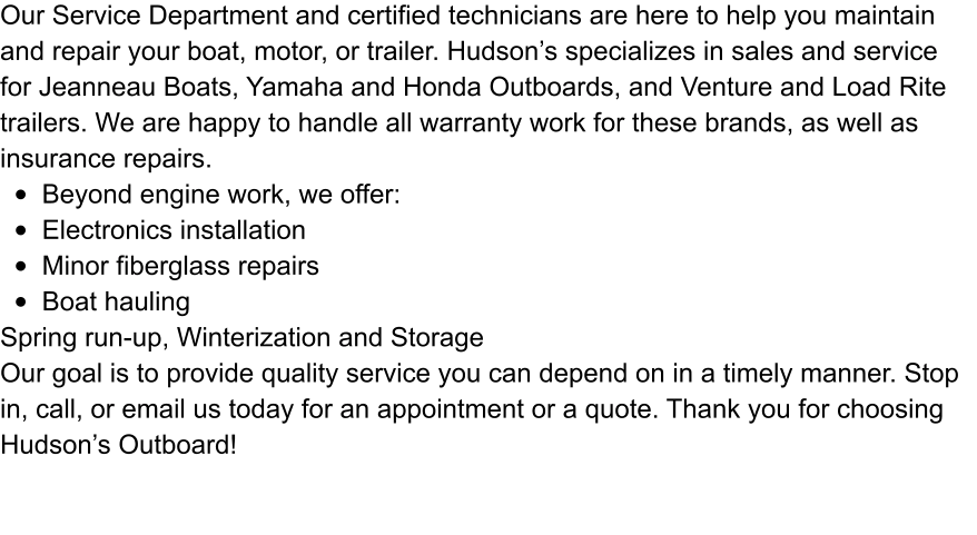 Our Service Department and certified technicians are here to help you maintain and repair your boat, motor, or trailer. Hudson’s specializes in sales and service for Jeanneau Boats, Yamaha and Honda Outboards, and Venture and Load Rite trailers. We are happy to handle all warranty work for these brands, as well as insurance repairs.  •	Beyond engine work, we offer: •	Electronics installation •	Minor fiberglass repairs •	Boat hauling Spring run-up, Winterization and Storage Our goal is to provide quality service you can depend on in a timely manner. Stop in, call, or email us today for an appointment or a quote. Thank you for choosing Hudson’s Outboard!